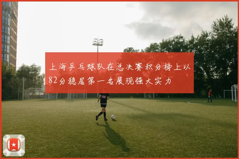 上海乒乓球队在总决赛积分榜上以82分稳居第一名展现强大实力