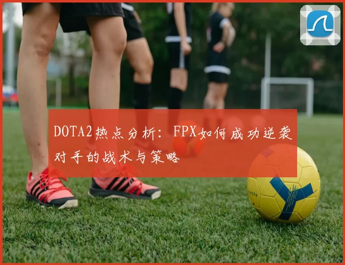 DOTA2热点分析：FPX如何成功逆袭对手的战术与策略