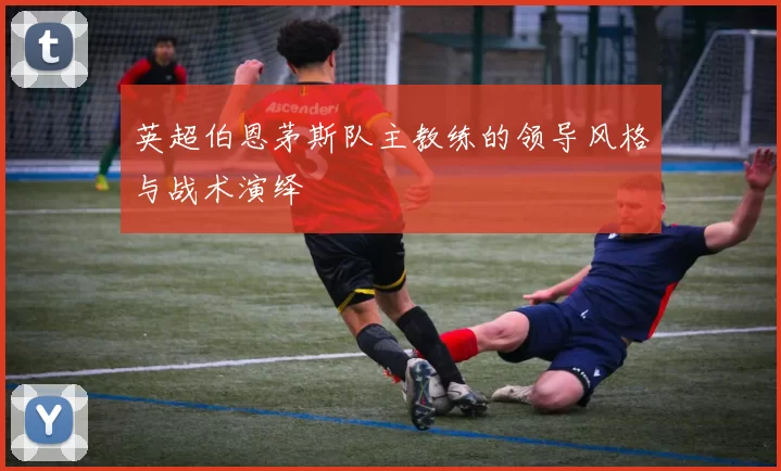 英超伯恩茅斯队主教练的领导风格与战术演绎