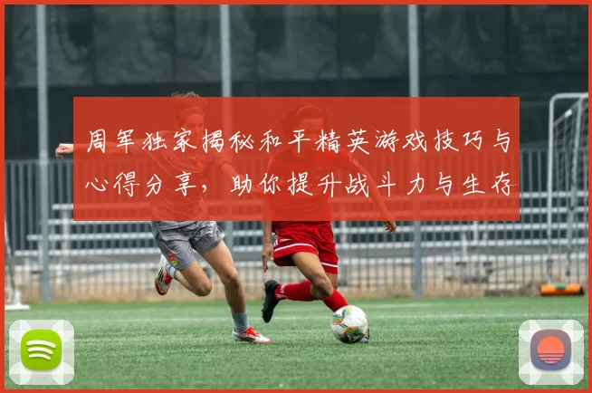 周军独家揭秘和平精英游戏技巧与心得分享，助你提升战斗力与生存能力