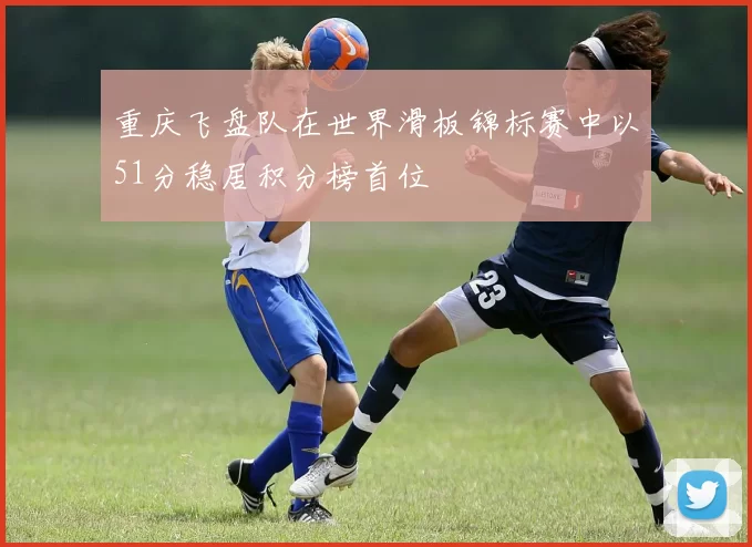 重庆飞盘队在世界滑板锦标赛中以51分稳居积分榜首位