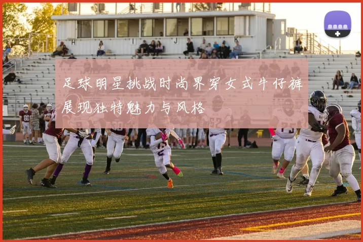 足球明星挑战时尚界穿女式牛仔裤展现独特魅力与风格