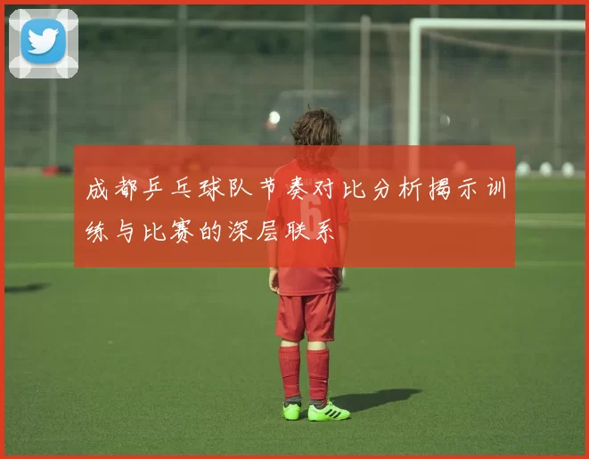 成都乒乓球队节奏对比分析揭示训练与比赛的深层联系