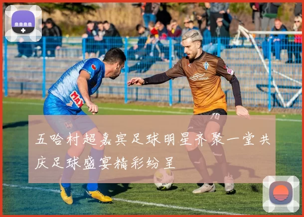 五哈村超嘉宾足球明星齐聚一堂共庆足球盛宴精彩纷呈