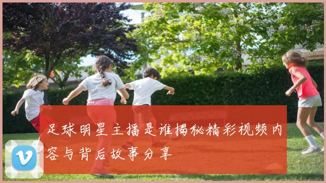 足球明星主播是谁揭秘精彩视频内容与背后故事分享