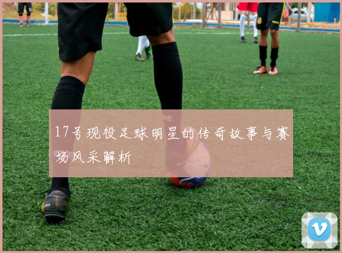 17号现役足球明星的传奇故事与赛场风采解析