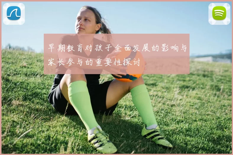 早期教育对孩子全面发展的影响与家长参与的重要性探讨