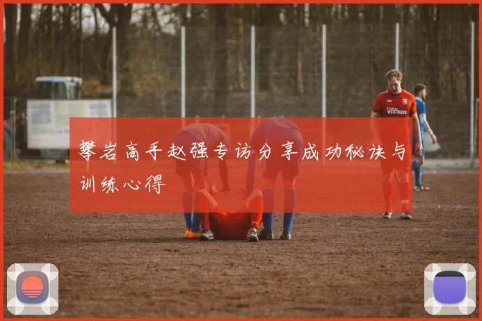攀岩高手赵强专访分享成功秘诀与训练心得
