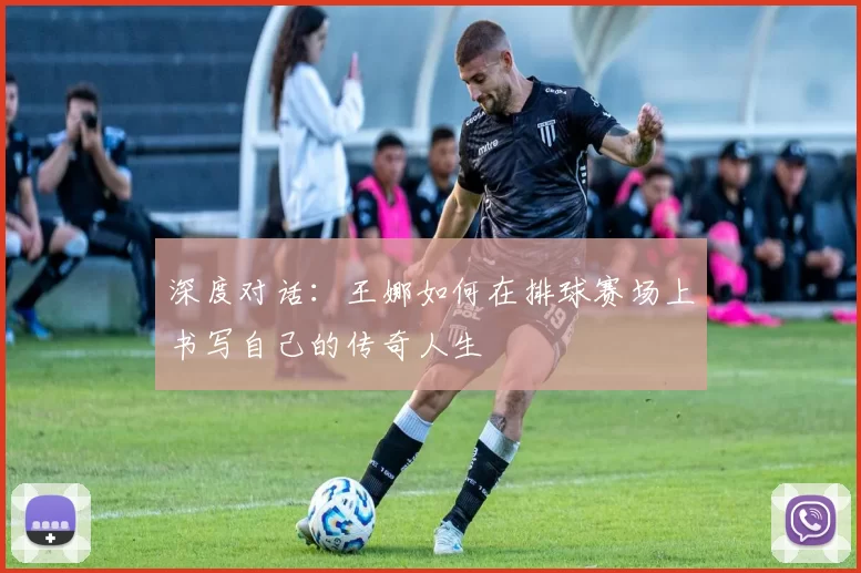 深度对话：王娜如何在排球赛场上书写自己的传奇人生