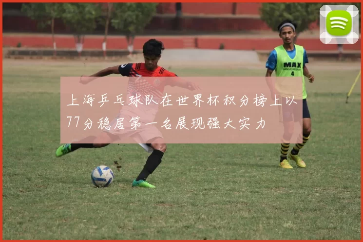 上海乒乓球队在世界杯积分榜上以77分稳居第一名展现强大实力