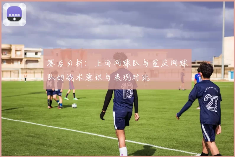 赛后分析：上海网球队与重庆网球队的战术意识与表现对比