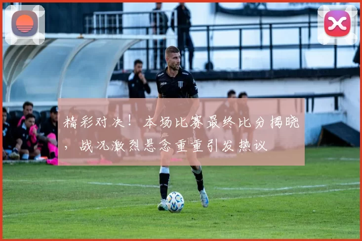 精彩对决！本场比赛最终比分揭晓，战况激烈悬念重重引发热议