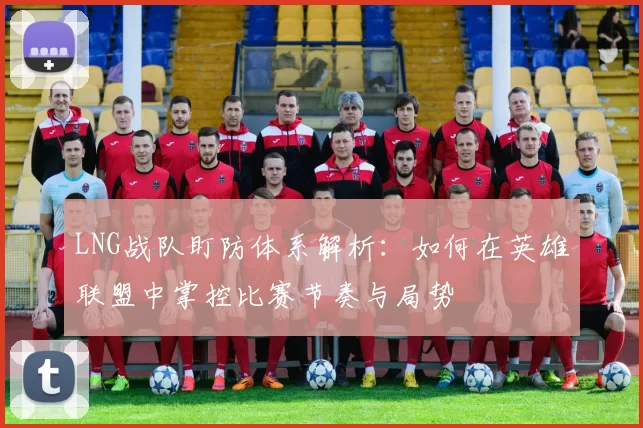 LNG战队盯防体系解析：如何在英雄联盟中掌控比赛节奏与局势