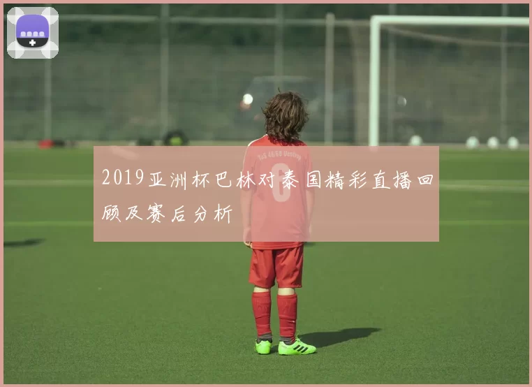 2019亚洲杯巴林对泰国精彩直播回顾及赛后分析