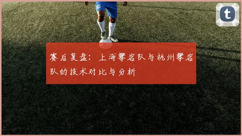 赛后复盘：上海攀岩队与杭州攀岩队的技术对比与分析