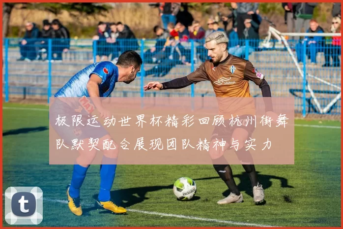 极限运动世界杯精彩回顾杭州街舞队默契配合展现团队精神与实力