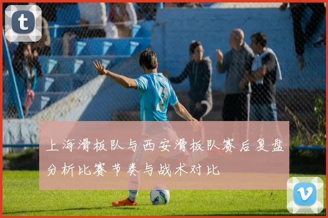 上海滑板队与西安滑板队赛后复盘分析比赛节奏与战术对比