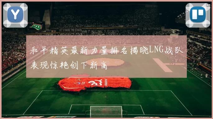和平精英最新力量排名揭晓LNG战队表现惊艳创下新高