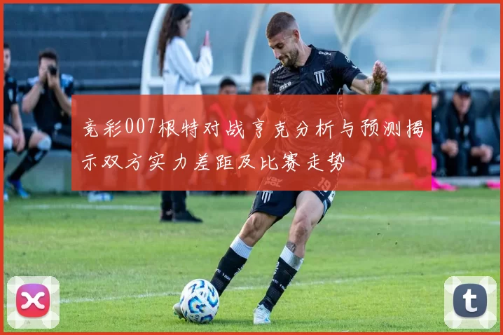 竞彩007根特对战亨克分析与预测揭示双方实力差距及比赛走势