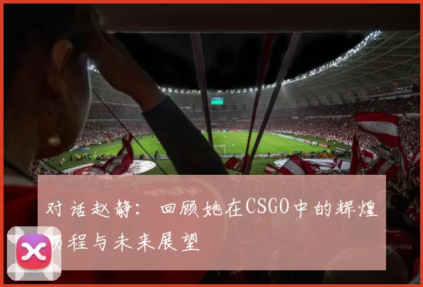 对话赵静：回顾她在CSGO中的辉煌历程与未来展望