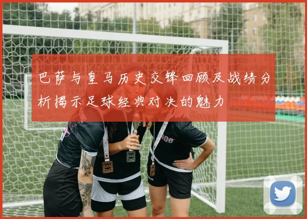 巴萨与皇马历史交锋回顾及战绩分析揭示足球经典对决的魅力