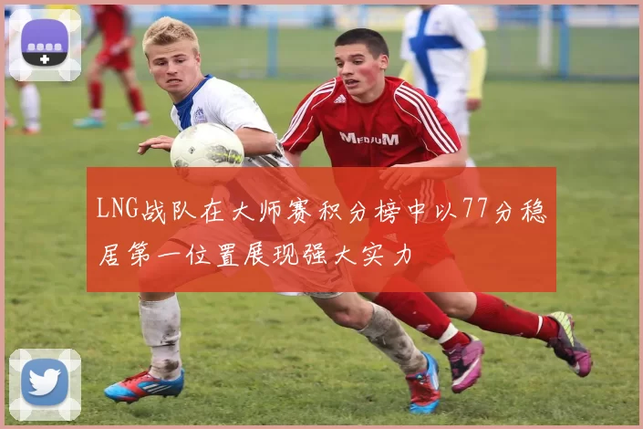 LNG战队在大师赛积分榜中以77分稳居第一位置展现强大实力
