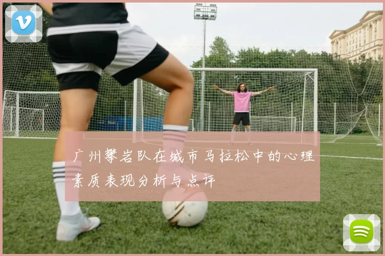 广州攀岩队在城市马拉松中的心理素质表现分析与点评