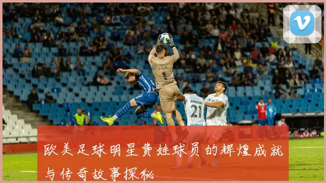 欧美足球明星费姓球员的辉煌成就与传奇故事探秘