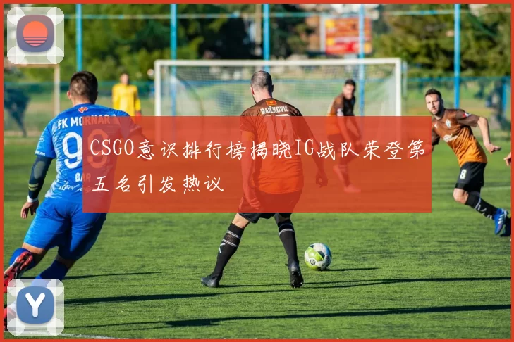 CSGO意识排行榜揭晓IG战队荣登第五名引发热议