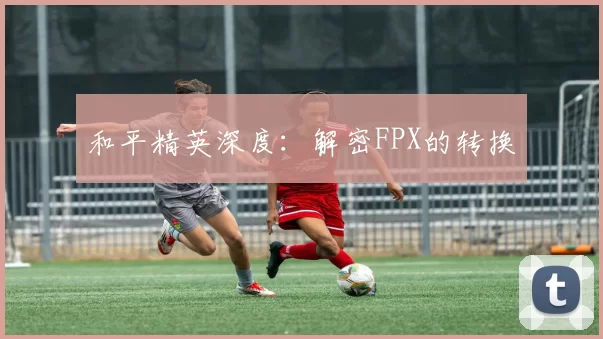 和平精英深度：解密FPX的转换