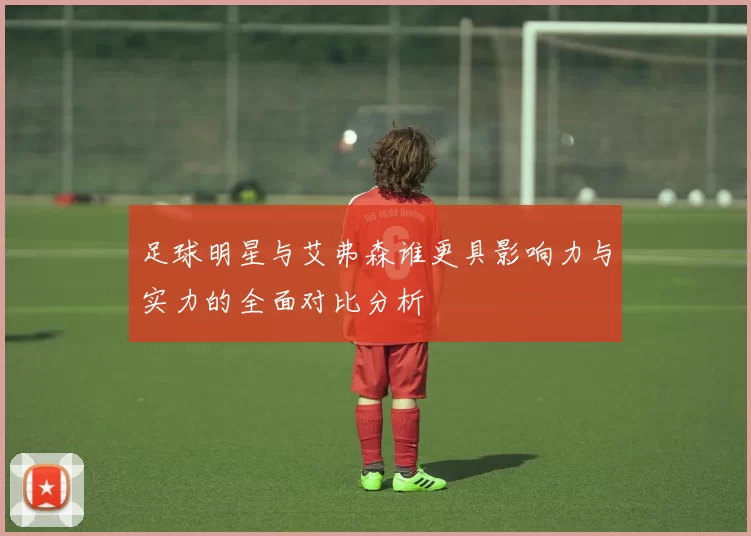 足球明星与艾弗森谁更具影响力与实力的全面对比分析