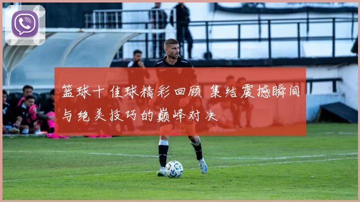 篮球十佳球精彩回顾 集结震撼瞬间与绝美技巧的巅峰对决