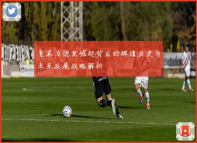 皇家马德里崛起背后的辉煌历史与未来发展战略解析