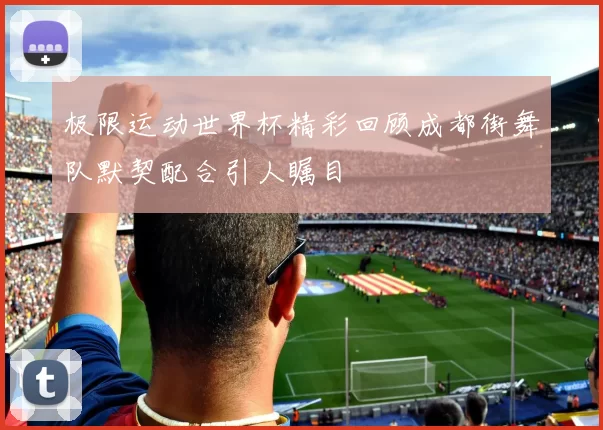 极限运动世界杯精彩回顾成都街舞队默契配合引人瞩目