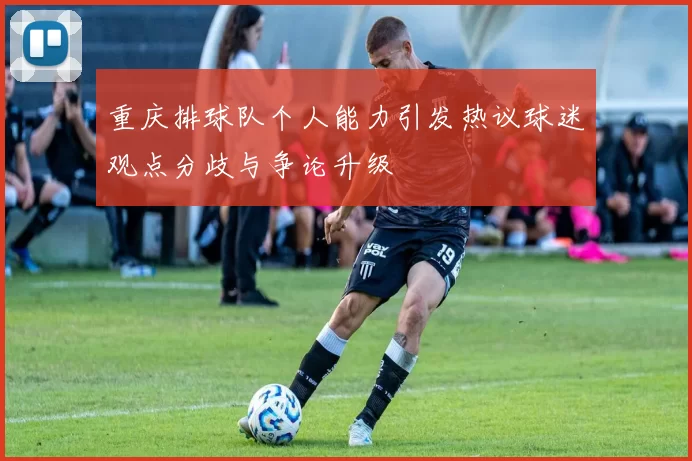 重庆排球队个人能力引发热议球迷观点分歧与争论升级