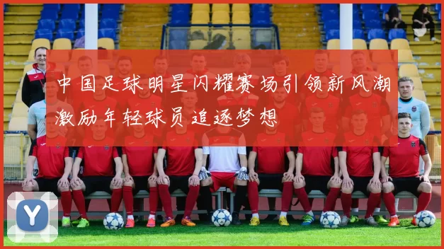 中国足球明星闪耀赛场引领新风潮激励年轻球员追逐梦想
