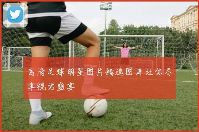 高清足球明星图片精选图库让你尽享视觉盛宴