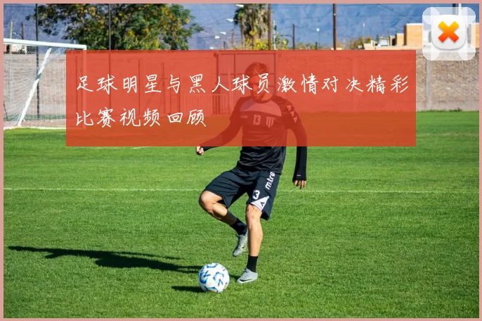 足球明星与黑人球员激情对决精彩比赛视频回顾