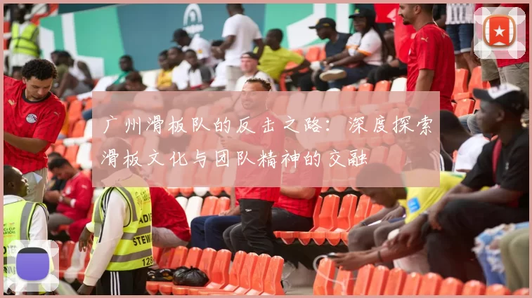 广州滑板队的反击之路：深度探索滑板文化与团队精神的交融