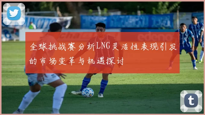 全球挑战赛分析LNG灵活性表现引发的市场变革与机遇探讨