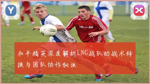 和平精英深度解析LNG战队的战术转换与团队协作秘诀
