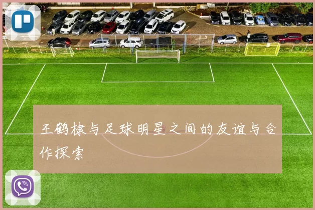 王鹤棣与足球明星之间的友谊与合作探索