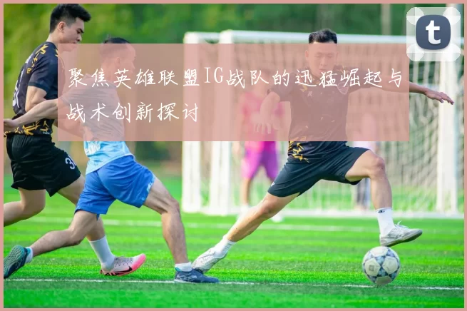 聚焦英雄联盟IG战队的迅猛崛起与战术创新探讨