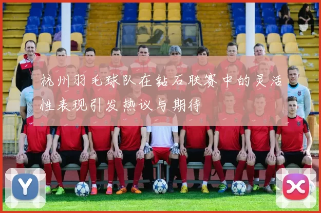 杭州羽毛球队在钻石联赛中的灵活性表现引发热议与期待