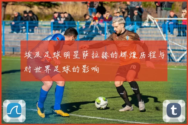 埃及足球明星萨拉赫的辉煌历程与对世界足球的影响