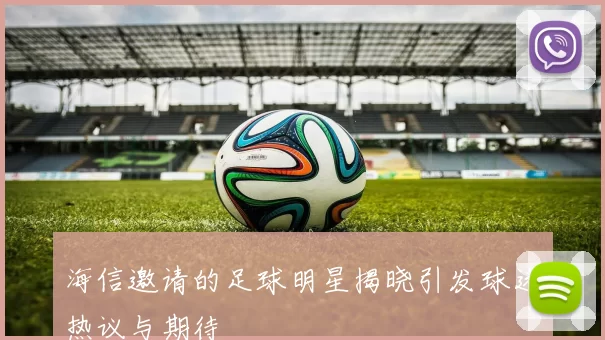 海信邀请的足球明星揭晓引发球迷热议与期待
