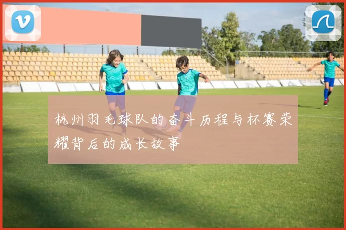 杭州羽毛球队的奋斗历程与杯赛荣耀背后的成长故事