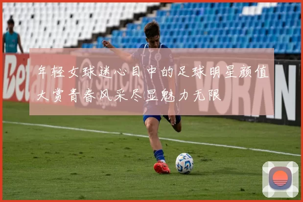 年轻女球迷心目中的足球明星颜值大赏青春风采尽显魅力无限
