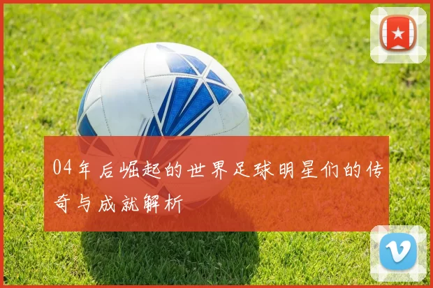 04年后崛起的世界足球明星们的传奇与成就解析