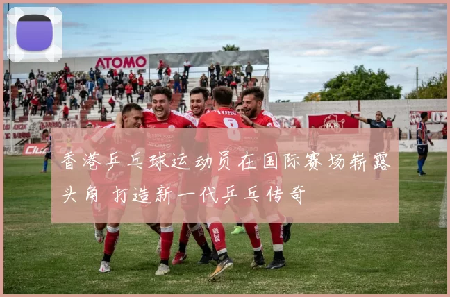 香港乒乓球运动员在国际赛场崭露头角 打造新一代乒乓传奇